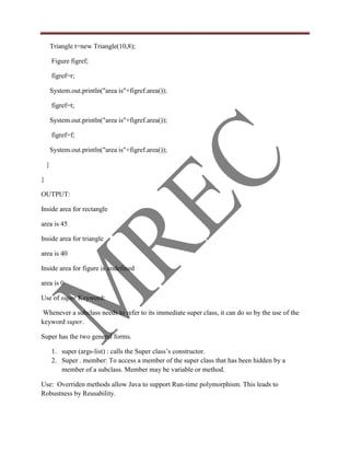 Triangle t=new Triangle(10,8);

        Figure figref;

        figref=r;

        System.out.println("area is"+figref.area());

        figref=t;

        System.out.println("area is"+figref.area());

        figref=f;

        System.out.println("area is"+figref.area());

    }

}

OUTPUT:

Inside area for rectangle

area is 45

Inside area for triangle

area is 40

Inside area for figure is undefined

area is 0

Use of super Keyword:

 Whenever a subclass needs to refer to its immediate super class, it can do so by the use of the
keyword super.

Super has the two general forms.

        1. super (args-list) : calls the Super class‟s constructor.
        2. Super . member: To access a member of the super class that has been hidden by a
           member of a subclass. Member may be variable or method.

Use: Overriden methods allow Java to support Run-time polymorphism. This leads to
Robustness by Reusability.
 