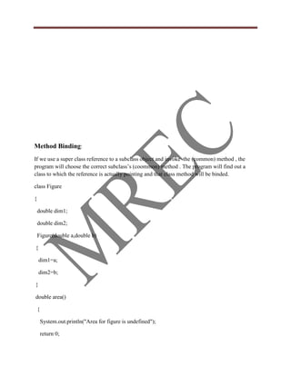 Method Binding:
If we use a super class reference to a subclass object and invoke the (common) method , the
program will choose the correct subclass‟s (coommon) method . The program will find out a
class to which the reference is actually pointing and that class method will be binded.

class Figure

{

    double dim1;

    double dim2;

    Figure(double a,double b)

{

    dim1=a;

    dim2=b;

}

double area()

    {

        System.out.println("Area for figure is undefined");

        return 0;
 