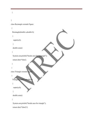 }



}

class Rectangle extends Figure

{

    Rectangle(double a,double b)

    {

        super(a,b);

        }

        double area()

    {

        System.out.println("Inside area for rectangle");

        return dim1*dim2;

    }

}

class Triangle extends Figure

{

    Triangle(double a,double b)

    {

        super(a,b);

        }

        double area()

    {

        System.out.println("Inside area for triangle");

        return dim1*dim2/2;
 
