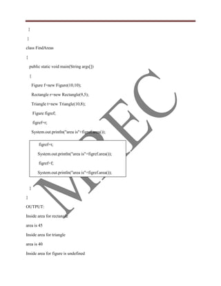 }

}

class FindAreas

{

    public static void main(String args[])

    {

        Figure f=new Figure(10,10);

        Rectangle r=new Rectangle(9,5);

        Triangle t=new Triangle(10,8);

        Figure figref;

        figref=r;

        System.out.println("area is"+figref.area());

            figref=t;

           System.out.println("area is"+figref.area());

            figref=f;

           System.out.println("area is"+figref.area());


    }

}

OUTPUT:

Inside area for rectangle

area is 45

Inside area for triangle

area is 40

Inside area for figure is undefined
 