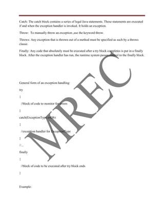 Catch: The catch block contains a series of legal Java statements. These statements are executed
if and when the exception handler is invoked. It holds an exception.

Throw: To manually throw an exception ,use the keyword throw.

Throws: Any exception that is thrown out of a method must be specified as such by a throws
clause.

Finally: Any code that absolutely must be executed after a try block completes is put in a finally
block. After the exception handler has run, the runtime system passes control to the finally block.




General form of an exception handling:

try

{

    //block of code to monitor for errors

}

catch(ExceptionType exOb)

{

    //exception handler for ExceptionType

}

//...

finally

{

    //block of code to be executed after try block ends

}



Example:
 