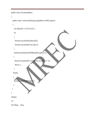 public class ExceptionDemo

{

    public static void main(String args[])throws IOException

    {

            int subject[]={12,23,34,21};

            try

            {

                System.out.println(subject[2]);

                System.out.println("not okay");

            }

            catch(ArrayIndexOutOfBoundException e)

        {

            System.out.println("i caught the exception:"+e);

                throw e;

            }

        finally

        {

            System.out.println("okay");

        }

    }

}

Output:

34

Not Okay okay
 
