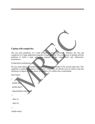 Coping with complexity:
The size and complexity of a small program is small and simple. Whereas, the size and
complexity of a large application program is large and hard. The complexity in dealing with the
problems to build a large application depends on the „composition‟ and „abstraction‟
mechanisms.
Composition mechanisms:
We can create objects of another (super) class as instance variable in the current (sub) class. This
capability is called composition. Composition is one form of software reuse in which a class has
references to objects of other classes as members. It is called a has a relationship.
class Figure

{

    double dim1;

    double dim2;

    Figure(double a,double b)

{

    dim1=a;

    dim2=b;

}

double area()
 