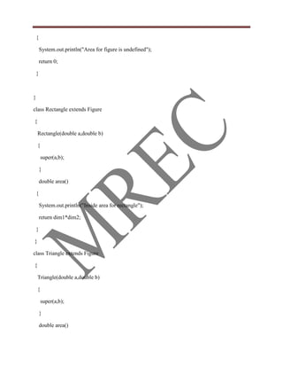 {

        System.out.println("Area for figure is undefined");

        return 0;

    }



}

class Rectangle extends Figure

{

    Rectangle(double a,double b)

    {

        super(a,b);

        }

        double area()

    {

        System.out.println("Inside area for rectangle");

        return dim1*dim2;

    }

}

class Triangle extends Figure

{

    Triangle(double a,double b)

    {

        super(a,b);

        }

        double area()
 