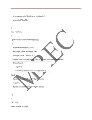 {

        System.out.println("Inside area for triangle");

        return dim1*dim2/2;

    }

}

class FindAreas

{

    public static void main(String args[])

    {

        Figure f=new Figure(10,10);

        Rectangle r=new Rectangle(9,5);

        Triangle t=new Triangle(10,8);

    //creating objects of one(super) class in another(sub) class:Composition
        Figure figref;

            figref=f;

            System.out.println("area is"+figref.area());

figref=r;

        System.out.println("area is"+figref.area());

         figref=t;

        System.out.println("area is"+figref.area());



    }

}

OUTPUT:

Inside area for rectangle
 