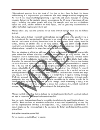 Object-oriented concepts form the heart of Java just as they form the basis for human
understanding. It is important that you understand how these concepts translate into programs.
As you will see, object-oriented programming is a powerful and natural paradigm for creating
programs that survive the inevitable changes accompanying the life cycle of any major software
project, including conception, growth, and aging. For example, once you have well-defined
objects and clean, reliable interfaces to those objects, you can gracefully decommission or
replace parts of an older system without fear.
Abstract class: Any class that contains one or more abstract methods must also be declared
abstract.
To declare a class abstract, you simply use the abstract keyword in front of the class keyword at
the beginning of the class declaration. There can be no objects of an abstract class. That is, an
abstract class cannot be directly instantiated with the new operator. Such objects would be
useless, because an abstract class is not fully defined. Also, you cannot declare abstract
constructors, or abstract static methods. Any subclass of an abstract class must either implement
all of the abstract methods in the super class, or be itself declared abstract.
There are situations in which you will want to define a superclass that declares the structure of a
given abstraction without providing a complete implementation of every method. That is,
sometimes you will want to create a superclass that only defines a generalized form that will be
shared by all of its subclasses, leaving it to each subclass to fill in the details. Such a class
determines the nature of the methods that the subclasses must implement. One way this situation
can occur is when a superclass is unable to create a meaningful implementation for a method.
This is the case with the class Figure used in the preceding example. The definition of area( ) is
simply a placeholder. It will not compute and display the area of any type of object. As you will
see as you create your own class libraries, it is not uncommon for a method to have no
meaningful definition in the context of its super class. You can handle this situation two ways.
One way, as shown in the previous example, is to simply have it report a warning message.
While this approach can be useful in certain situations—such as debugging—it is not usually
appropriate. You may have methods which must be overridden by the subclass in order for the
subclass to have any meaning. Consider the class Triangle. It has no meaning if area( ) is not
defined. In this case, you want some way to ensure that a subclass does, indeed, override all
necessary methods. Java‟s solution to this problem is the abstract method.


Abstract method: A method that is declared but not implemented (no body). Abstract methods
are used to ensure that subclasses implement the method.
You can require that certain methods be overridden by subclasses by specifying the abstract type
modifier. These methods are sometimes referred to as subclasses responsibility because they
have no implementation specified in the super class. Thus, a subclass must override them—it
cannot simply use the version defined in the superclass. To declare an abstract method, use this
general form:
abstract type name(parameter-list);
As you can see, no method body is present.
 
