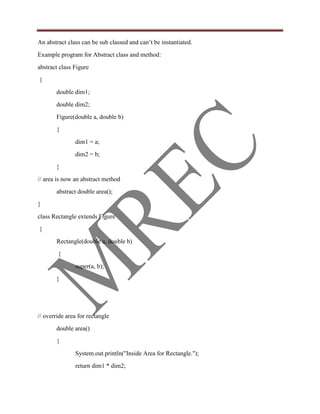 An abstract class can be sub classed and can‟t be instantiated.
Example program for Abstract class and method:
abstract class Figure
{
       double dim1;
       double dim2;
       Figure(double a, double b)
       {
               dim1 = a;
               dim2 = b;
       }
// area is now an abstract method
       abstract double area();
}
class Rectangle extends Figure
{
       Rectangle(double a, double b)
        {
               super(a, b);
       }




// override area for rectangle
       double area()
       {
               System.out.println("Inside Area for Rectangle.");
               return dim1 * dim2;
 