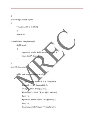 }
}
class Triangle extends Figure
{
        Triangle(double a, double b)
        {
        super(a, b);
        }
// override area for right triangle
        double area()
        {
                System.out.println("Inside Area for Triangle.");
                return dim1 * dim2 / 2;
        }
}
class AbstractAreas
{
        public static void main(String args[])
        {
                // Figure f = new Figure(10, 10); // illegal now
                Rectangle r = new Rectangle(9, 5);
                Triangle t = new Triangle(10, 8);
                Figure figref; // this is OK, no object is created
                figref = r;
                System.out.println("Area is " + figref.area());
                figref = t;
                System.out.println("Area is " + figref.area());
 