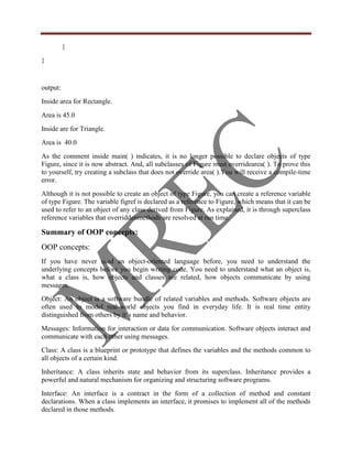 }
}


output:
Inside area for Rectangle.
Area is 45.0
Inside are for Triangle.
Area is 40.0
As the comment inside main( ) indicates, it is no longer possible to declare objects of type
Figure, since it is now abstract. And, all subclasses of Figure must overridearea( ). To prove this
to yourself, try creating a subclass that does not override area( ).You will receive a compile-time
error.
Although it is not possible to create an object of type Figure, you can create a reference variable
of type Figure. The variable figref is declared as a reference to Figure, which means that it can be
used to refer to an object of any class derived from Figure. As explained, it is through superclass
reference variables that overriddenmethods are resolved at run time.

Summary of OOP concepts:
OOP concepts:
If you have never used an object-oriented language before, you need to understand the
underlying concepts before you begin writing code. You need to understand what an object is,
what a class is, how objects and classes are related, how objects communicate by using
messages.
Object: An object is a software bundle of related variables and methods. Software objects are
often used to model real-world objects you find in everyday life. It is real time entity
distinguished from others by it‟s name and behavior.
Messages: Information for interaction or data for communication. Software objects interact and
communicate with each other using messages.
Class: A class is a blueprint or prototype that defines the variables and the methods common to
all objects of a certain kind.
Inheritance: A class inherits state and behavior from its superclass. Inheritance provides a
powerful and natural mechanism for organizing and structuring software programs.
Interface: An interface is a contract in the form of a collection of method and constant
declarations. When a class implements an interface, it promises to implement all of the methods
declared in those methods.
 