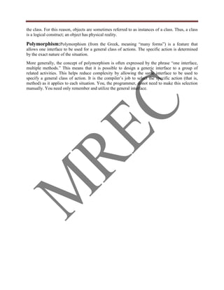 the class. For this reason, objects are sometimes referred to as instances of a class. Thus, a class
is a logical construct; an object has physical reality.

Polymorphism:Polymorphism (from the Greek, meaning “many forms”) is a feature that
allows one interface to be used for a general class of actions. The specific action is determined
by the exact nature of the situation.
More generally, the concept of polymorphism is often expressed by the phrase “one interface,
multiple methods.” This means that it is possible to design a generic interface to a group of
related activities. This helps reduce complexity by allowing the same interface to be used to
specify a general class of action. It is the compiler‟s job to select the specific action (that is,
method) as it applies to each situation. You, the programmer, donot need to make this selection
manually. You need only remember and utilize the general interface.
 