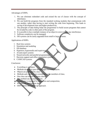Advantages of OOPs:
   1. We can eliminate redundant code and extend the use of classes with the concept of
      inheritance.
   2. We can build the programs from the standard working modules that communicate with
      one another, rather than having to start writing the code from beginning. This leads to
      saving of development time and higher productivity.
   3. The principle of data hiding helps the programmer to build secure programs that cannot
      be invaded by code in other parts of the program.
   4. It is possible to have multiple instance of an object to exist without any interference.
   5. Software complexity can be managed.
   6. OO systems can be easily upgraded from small to large systems.
Applications of OOPs:
  1.   Real time systems
  2.   Simulation and modeling
  3.   OO database
  4.   Hypertext, hypermedia and expert-text
  5.   AI and expert systems
  6.   Neural networks and parallel programming
  7.   Decision support and office automation systems
  8.   CAM/CAD systems
Conclusion:

       Everything is an object.
       Methods are used to pass the messages between objects.
       Objects are packaged by class.
       Methods and variables are considered as the members of class.
       One class can inherit the many classes
       One method can do many actions.
       Complexity is managed by abstraction and composition.
       We can hide and bind the data.
       OOP follows the bottom-up approach.
 
