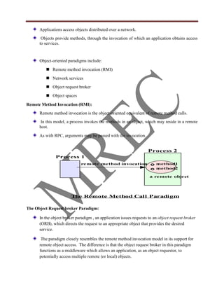 Applications access objects distributed over a network.
       Objects provide methods, through the invocation of which an application obtains access
      to services.


      Object-oriented paradigms include:
          Remote method invocation (RMI)
          Network services
          Object request broker
          Object spaces

Remote Method Invocation (RMI):
      Remote method invocation is the object-oriented equivalent of remote method calls.
       In this model, a process invokes the methods in an object, which may reside in a remote
      host.
      As with RPC, arguments may be passed with the invocation.


                                                                    Process 2
               Process 1
                             remote method invocation                    method1
                                                                         method2

                                                                     a remote object




                        The Remote Method Cal l Paradi gm

The Object Request broker Paradigm:

      In the object broker paradigm , an application issues requests to an object request broker
      (ORB), which directs the request to an appropriate object that provides the desired
      service.

       The paradigm closely resembles the remote method invocation model in its support for
      remote object access. The difference is that the object request broker in this paradigm
      functions as a middleware which allows an application, as an object requestor, to
      potentially access multiple remote (or local) objects.
 