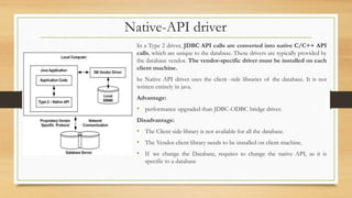 Native-API driver
In a Type 2 driver, JDBC API calls are converted into native C/C++ API
calls, which are unique to the database. These drivers are typically provided by
the database vendor. The vendor-specific driver must be installed on each
client machine.
he Native API driver uses the client -side libraries of the database. It is not
written entirely in java.
Advantage:
• performance upgraded than JDBC-ODBC bridge driver.
Disadvantage:
• The Client side library is not available for all the database.
• The Vendor client library needs to be installed on client machine.
• If we change the Database, requires to change the native API, as it is
specific to a database
 