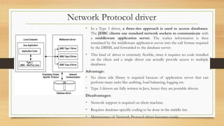 Network Protocol driver
• In a Type 3 driver, a three-tier approach is used to access databases.
The JDBC clients use standard network sockets to communicate with
a middleware application server. The socket information is then
translated by the middleware application server into the call format required
by the DBMS, and forwarded to the database server.
• This kind of driver is extremely flexible, since it requires no code installed
on the client and a single driver can actually provide access to multiple
databases.
Advantage:
• No client side library is required because of application server that can
perform many tasks like auditing, load balancing, logging etc.
• Type-3 drivers are fully written in Java, hence they are portable drivers.
Disadvantages:
• Network support is required on client machine.
• Requires database-specific coding to be done in the middle tier.
• Maintenance of Network Protocol driver becomes costly.
 