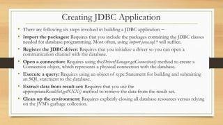 Creating JDBC Application
• There are following six steps involved in building a JDBC application −
• Import the packages: Requires that you include the packages containing the JDBC classes
needed for database programming. Most often, using import java.sql.* will suffice.
• Register the JDBC driver: Requires that you initialize a driver so you can open a
communication channel with the database.
• Open a connection: Requires using theDriverManager.getConnection() method to create a
Connection object, which represents a physical connection with the database.
• Execute a query: Requires using an object of type Statement for building and submitting
an SQL statement to the database.
• Extract data from result set: Requires that you use the
appropriateResultSet.getXXX() method to retrieve the data from the result set.
• Clean up the environment: Requires explicitly closing all database resources versus relying
on the JVM's garbage collection.
 