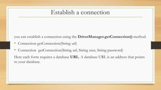 Establish a connection
you can establish a connection using the DriverManager.getConnection() method.
• Connection getConnection(String url)
• Connection getConnection(String url, String user, String password)
Here each form requires a database URL. A database URL is an address that points
to your database.
 