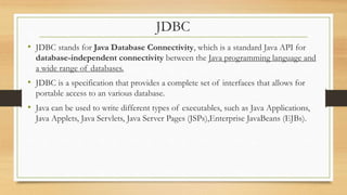 JDBC
• JDBC stands for Java Database Connectivity, which is a standard Java API for
database-independent connectivity between the Java programming language and
a wide range of databases.
• JDBC is a specification that provides a complete set of interfaces that allows for
portable access to an various database.
• Java can be used to write different types of executables, such as Java Applications,
Java Applets, Java Servlets, Java Server Pages (JSPs),Enterprise JavaBeans (EJBs).
 