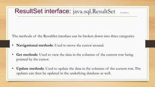 ResultSet interface: java.sql.ResultSet (Continue..)
The methods of the ResultSet interface can be broken down into three categories
• Navigational methods: Used to move the cursor around.
• Get methods: Used to view the data in the columns of the current row being
pointed by the cursor.
• Update methods: Used to update the data in the columns of the current row. The
updates can then be updated in the underlying database as well.
 