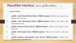 • Navigation Methods:
ResultSet interface: java.sql.ResultSet (Continue..)
1 public void beforeFirst() throws SQLException :Moves the cursor just
before the first row.
2 public void afterLast() throws SQLException :Moves the cursor just
after the last row.
3 public boolean first() throws SQLException : Moves the cursor to the
first row.
4 public void last() throws SQLException : Moves the cursor to the last
row.
5 public boolean absolute(int row) throws SQLException : Moves the
cursor to the specified row.
 
