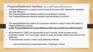 PreparedStatement interface: java.sql.PreparedStatement
• A PreparedStatement is a feature used to execute the same SQL statements repeatedly
with high efficiency.
• The PreparedStatement interface extends the Statement interface.
• The PreparedStatement interface accepts input parameters at runtime.
• The prepareStatement() method of Connection interface is used to return the object of
PreparedStatement. Syntax:
• public PreparedStatement prepareStatement(String query)throws SQLException
• All parameters in JDBC are represented by the ? symbol, which is known as the
parameter marker. You must supply values for every parameter before executing the SQL
statement.
• To set parameter marker’s values using following methods:
void set<DataType>(int parameterIndex, <DataType> Value)
 