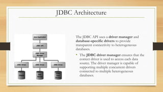 JDBC Architecture
The JDBC API uses a driver manager and
database-specific drivers to provide
transparent connectivity to heterogeneous
databases.
• The JDBC driver manager ensures that the
correct driver is used to access each data
source. The driver manager is capable of
supporting multiple concurrent drivers
connected to multiple heterogeneous
databases.
 