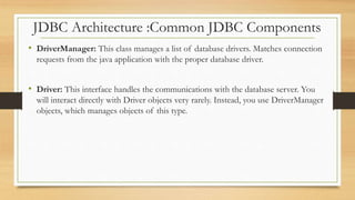 JDBC Architecture :Common JDBC Components
• DriverManager: This class manages a list of database drivers. Matches connection
requests from the java application with the proper database driver.
• Driver: This interface handles the communications with the database server. You
will interact directly with Driver objects very rarely. Instead, you use DriverManager
objects, which manages objects of this type.
 