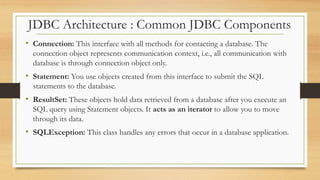 JDBC Architecture : Common JDBC Components
• Connection: This interface with all methods for contacting a database. The
connection object represents communication context, i.e., all communication with
database is through connection object only.
• Statement: You use objects created from this interface to submit the SQL
statements to the database.
• ResultSet: These objects hold data retrieved from a database after you execute an
SQL query using Statement objects. It acts as an iterator to allow you to move
through its data.
• SQLException: This class handles any errors that occur in a database application.
 