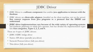 JDBC Driver
• JDBC Driver is a software component that enables java application to interact with the
database.
• JDBC drivers are client-side adapters (installed on the client machine, not on the server)
that convert requests from Java programs to a protocol that the DBMS can
understand.
• JDBC driver implementations vary because of the wide variety of operating systems
and hardware platforms in which Java operates. Sun has divided the implementation types
into four categories, Types 1, 2, 3, and 4.
There are 4 types of JDBC drivers:
• JDBC-ODBC bridge driver
• Native-API driver (partially java driver)
• Network Protocol driver (fully java driver)
• Thin driver (fully java driver)
 
