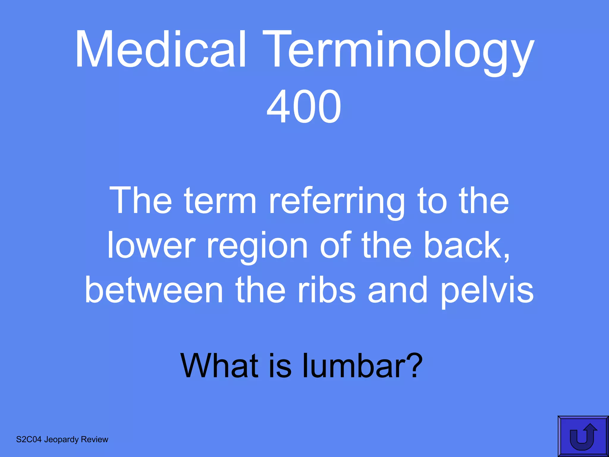 Medical Terminology
                             400
                The term referring to the
                lower region of the back,
               between the ribs and pelvis

                        What is lumbar?
S2C04 Jeopardy Review
 