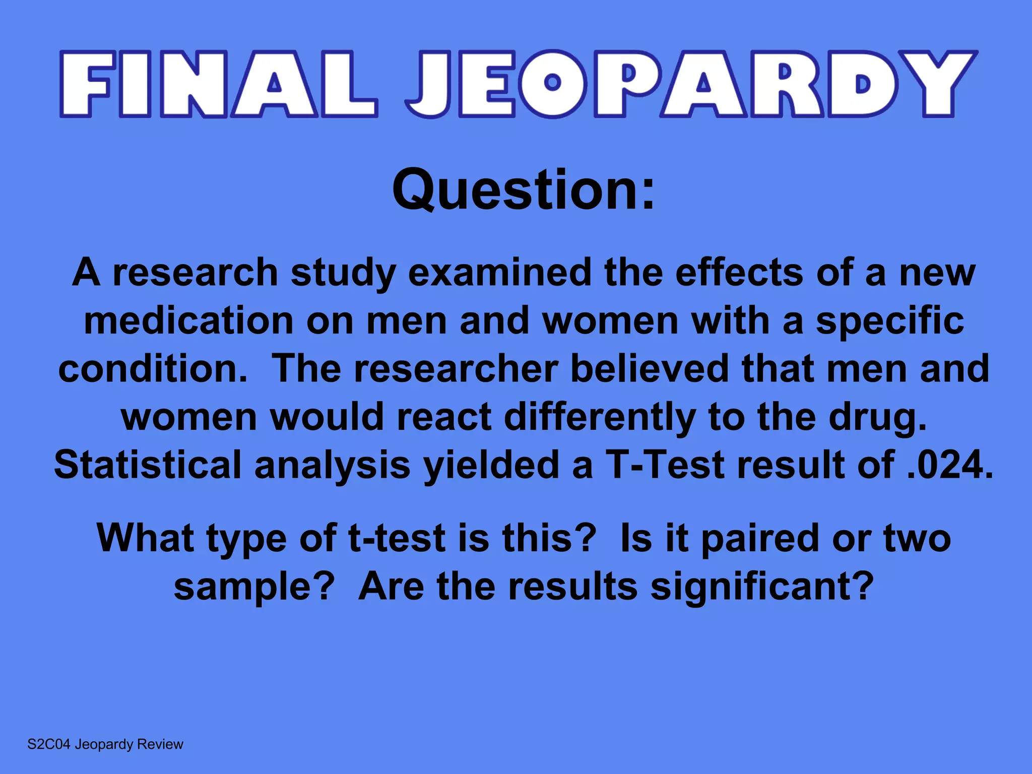 Question:
    A research study examined the effects of a new
    medication on men and women with a specific
   condition. The researcher believed that men and
       women would react differently to the drug.
   Statistical analysis yielded a T-Test result of .024.
         What type of t-test is this? Is it paired or two
            sample? Are the results significant?


S2C04 Jeopardy Review
 