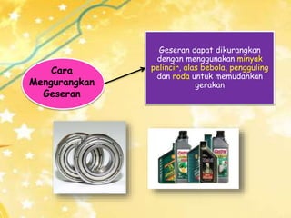 Cara
Mengurangkan
Geseran
Geseran dapat dikurangkan
dengan menggunakan minyak
pelincir, alas bebola, pengguling
dan roda untuk memudahkan
gerakan
 