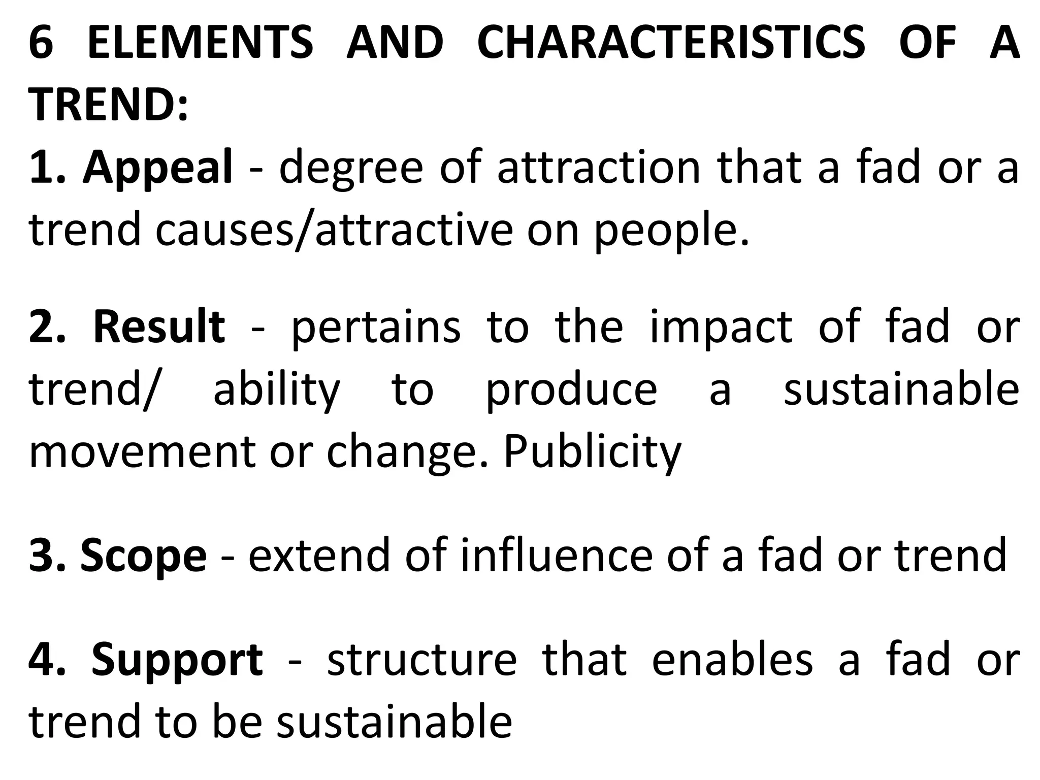 6 ELEMENTS AND CHARACTERISTICS OF A
TREND:
1. Appeal - degree of attraction that a fad or a
trend causes/attractive on people.
2. Result - pertains to the impact of fad or
trend/ ability to produce a sustainable
movement or change. Publicity
3. Scope - extend of influence of a fad or trend
4. Support - structure that enables a fad or
trend to be sustainable
 