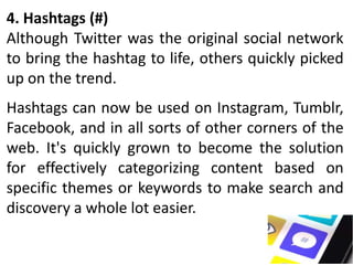 4. Hashtags (#)
Although Twitter was the original social network
to bring the hashtag to life, others quickly picked
up on the trend.
Hashtags can now be used on Instagram, Tumblr,
Facebook, and in all sorts of other corners of the
web. It's quickly grown to become the solution
for effectively categorizing content based on
specific themes or keywords to make search and
discovery a whole lot easier.
 