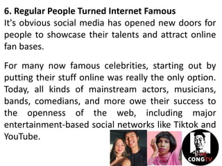 6. Regular People Turned Internet Famous
It's obvious social media has opened new doors for
people to showcase their talents and attract online
fan bases.
For many now famous celebrities, starting out by
putting their stuff online was really the only option.
Today, all kinds of mainstream actors, musicians,
bands, comedians, and more owe their success to
the openness of the web, including major
entertainment-based social networks like Tiktok and
YouTube.
 