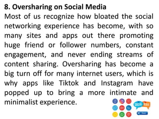 8. Oversharing on Social Media
Most of us recognize how bloated the social
networking experience has become, with so
many sites and apps out there promoting
huge friend or follower numbers, constant
engagement, and never ending streams of
content sharing. Oversharing has become a
big turn off for many internet users, which is
why apps like Tiktok and Instagram have
popped up to bring a more intimate and
minimalist experience.
 