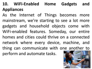 10. WiFi-Enabled Home Gadgets and
Appliances
As the Internet of Things becomes more
mainstream, we're starting to see a lot more
gadgets and household objects come with
WiFi-enabled features. Someday, our entire
homes and cities could thrive on a connected
network where every device, machine, and
thing can communicate with one another to
perform and automate tasks.
 