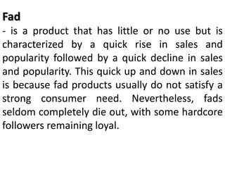 Fad
- is a product that has little or no use but is
characterized by a quick rise in sales and
popularity followed by a quick decline in sales
and popularity. This quick up and down in sales
is because fad products usually do not satisfy a
strong consumer need. Nevertheless, fads
seldom completely die out, with some hardcore
followers remaining loyal.
 