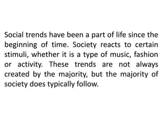 Social trends have been a part of life since the
beginning of time. Society reacts to certain
stimuli, whether it is a type of music, fashion
or activity. These trends are not always
created by the majority, but the majority of
society does typically follow.
 