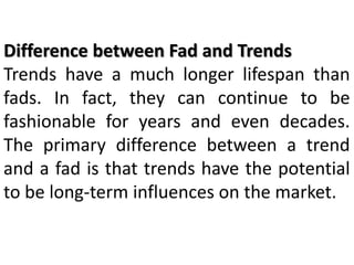 Difference between Fad and Trends
Trends have a much longer lifespan than
fads. In fact, they can continue to be
fashionable for years and even decades.
The primary difference between a trend
and a fad is that trends have the potential
to be long-term influences on the market.
 
