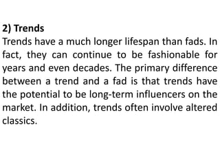 2) Trends
Trends have a much longer lifespan than fads. In
fact, they can continue to be fashionable for
years and even decades. The primary difference
between a trend and a fad is that trends have
the potential to be long-term influencers on the
market. In addition, trends often involve altered
classics.
 