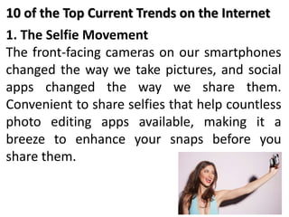1. The Selfie Movement
The front-facing cameras on our smartphones
changed the way we take pictures, and social
apps changed the way we share them.
Convenient to share selfies that help countless
photo editing apps available, making it a
breeze to enhance your snaps before you
share them.
10 of the Top Current Trends on the Internet
 