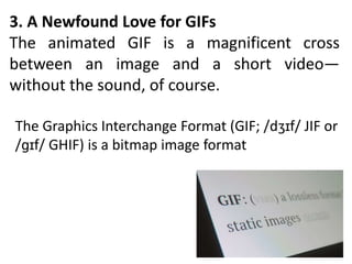 3. A Newfound Love for GIFs
The animated GIF is a magnificent cross
between an image and a short video—
without the sound, of course.
The Graphics Interchange Format (GIF; /dʒɪf/ JIF or
/ɡɪf/ GHIF) is a bitmap image format
 