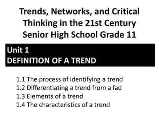 Unit 1
DEFINITION OF A TREND
Trends, Networks, and Critical
Thinking in the 21st Century
Senior High School Grade 11
1.1 The process of identifying a trend
1.2 Differentiating a trend from a fad
1.3 Elements of a trend
1.4 The characteristics of a trend
 