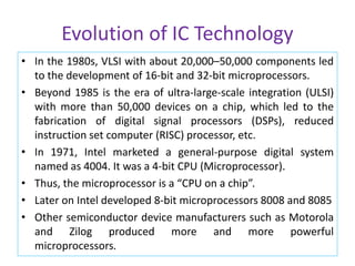 Evolution of IC Technology
• In the 1980s, VLSI with about 20,000–50,000 components led
to the development of 16-bit and 32-bit microprocessors.
• Beyond 1985 is the era of ultra-large-scale integration (ULSI)
with more than 50,000 devices on a chip, which led to the
fabrication of digital signal processors (DSPs), reduced
instruction set computer (RISC) processor, etc.
• In 1971, Intel marketed a general-purpose digital system
named as 4004. It was a 4-bit CPU (Microprocessor).
• Thus, the microprocessor is a “CPU on a chip”.
• Later on Intel developed 8-bit microprocessors 8008 and 8085
• Other semiconductor device manufacturers such as Motorola
and Zilog produced more and more powerful
microprocessors.
 
