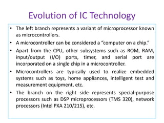 Evolution of IC Technology
• The left branch represents a variant of microprocessor known
as microcontrollers.
• A microcontroller can be considered a “computer on a chip.”
• Apart from the CPU, other subsystems such as ROM, RAM,
input/output (I/O) ports, timer, and serial port are
incorporated on a single chip in a microcontroller.
• Microcontrollers are typically used to realize embedded
systems such as toys, home appliances, intelligent test and
measurement equipment, etc.
• The branch on the right side represents special-purpose
processors such as DSP microprocessors (TMS 320), network
processors (Intel PXA 210/215), etc.
 