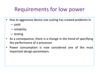 Requirements for low power
• Due to aggressive device size scaling has created problems in
– yield
– reliability
– testing
• As a consequence, there is a change in the trend of specifying
the performance of a processor.
• Power consumption is now considered one of the most
important design parameters.
 