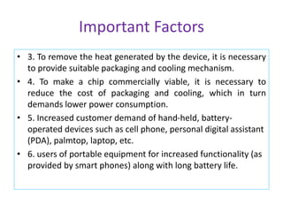 Important Factors
• 3. To remove the heat generated by the device, it is necessary
to provide suitable packaging and cooling mechanism.
• 4. To make a chip commercially viable, it is necessary to
reduce the cost of packaging and cooling, which in turn
demands lower power consumption.
• 5. Increased customer demand of hand-held, battery-
operated devices such as cell phone, personal digital assistant
(PDA), palmtop, laptop, etc.
• 6. users of portable equipment for increased functionality (as
provided by smart phones) along with long battery life.
 