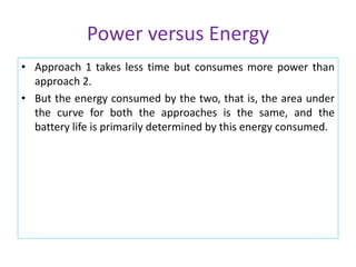 Power versus Energy
• Approach 1 takes less time but consumes more power than
approach 2.
• But the energy consumed by the two, that is, the area under
the curve for both the approaches is the same, and the
battery life is primarily determined by this energy consumed.
 
