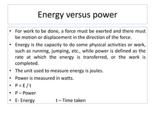 Energy versus power
• For work to be done, a force must be exerted and there must
be motion or displacement in the direction of the force.
• Energy is the capacity to do some physical activities or work,
such as running, jumping, etc., while power is defined as the
rate at which the energy is transferred, or the work is
completed.
• The unit used to measure energy is joules.
• Power is measured in watts.
• P = E / t
• P – Power
• E- Energy t – Time taken
 