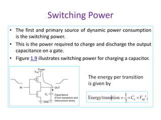 Switching Power
• The first and primary source of dynamic power consumption
is the switching power.
• This is the power required to charge and discharge the output
capacitance on a gate.
• Figure 1.9 illustrates switching power for charging a capacitor.
The energy per transition
is given by
 